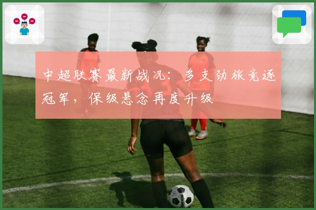 中超联赛最新战况：多支劲旅竞逐冠军，保级悬念再度升级