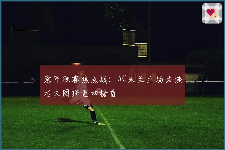 意甲联赛焦点战：AC米兰主场力挫尤文图斯重回榜首