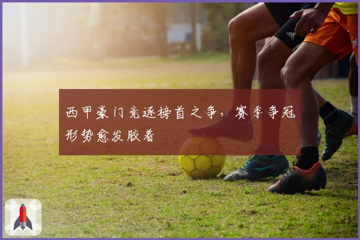 西甲豪门竞逐榜首之争,赛季争冠形势愈发胶着