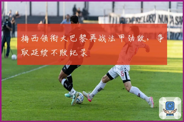 梅西领衔大巴黎再战法甲劲敌，争取延续不败纪录