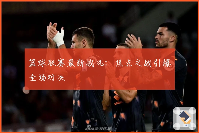 篮球联赛最新战况：焦点之战引爆全场对决