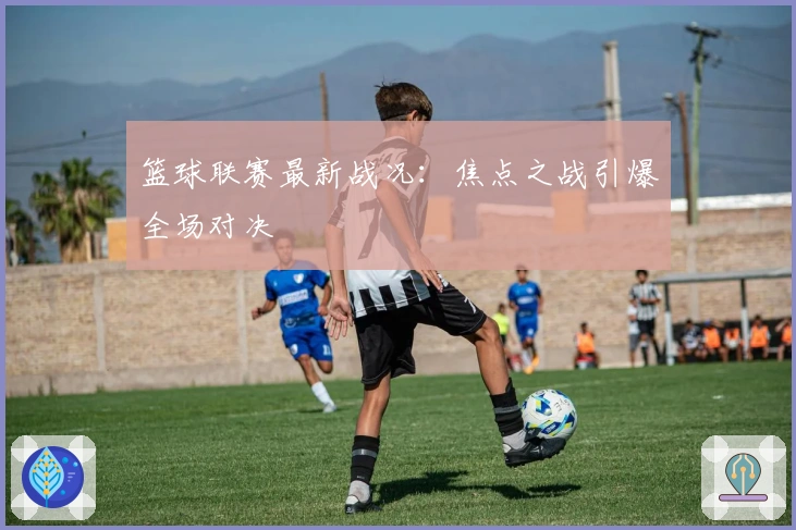 篮球联赛最新战况：焦点之战引爆全场对决