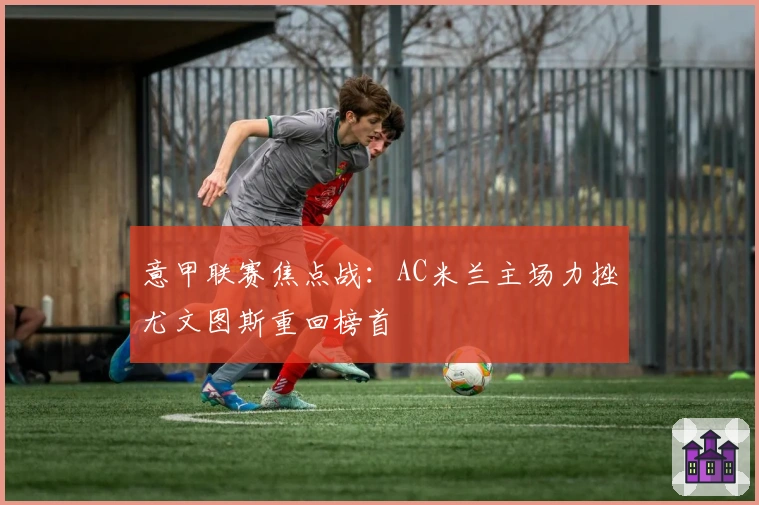 意甲联赛焦点战：AC米兰主场力挫尤文图斯重回榜首