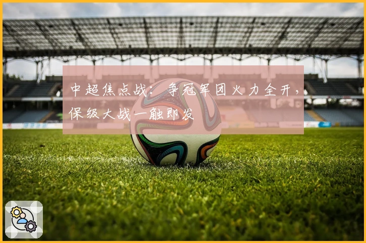 中超焦点战：争冠军团火力全开，保级大战一触即发