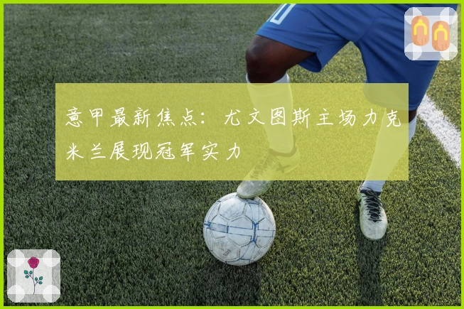 意甲最新焦点：尤文图斯主场力克米兰展现冠军实力