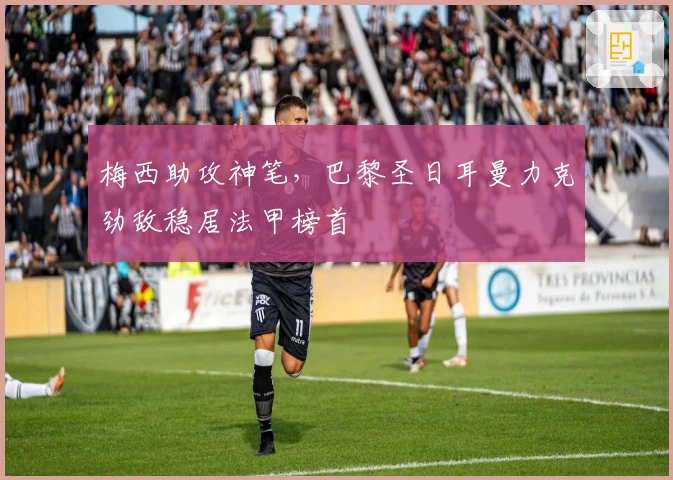 梅西助攻神笔，巴黎圣日耳曼力克劲敌稳居法甲榜首