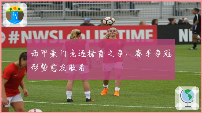 西甲豪门竞逐榜首之争，赛季争冠形势愈发胶着